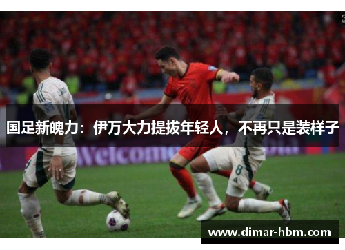 国足新魄力：伊万大力提拔年轻人，不再只是装样子